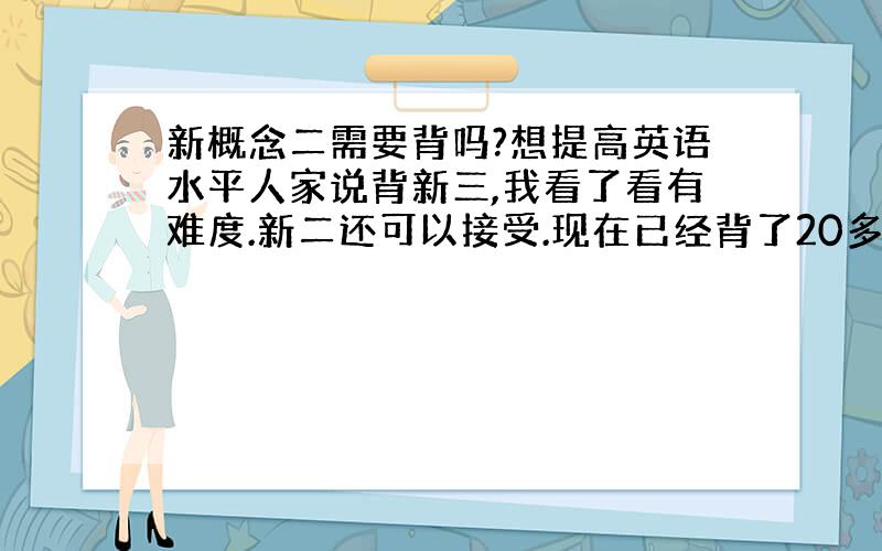 新概念二需要背吗?想提高英语水平人家说背新三,我看了看有难度.新二还可以接受.现在已经背了20多篇了,达到可以默写的水平