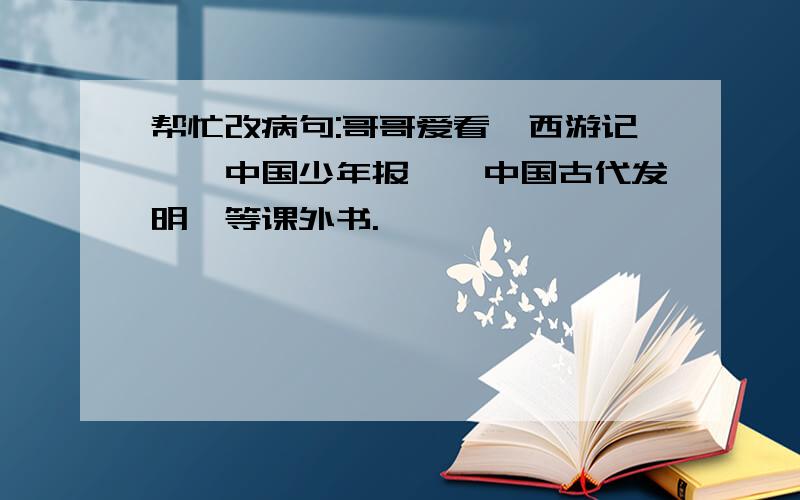 帮忙改病句:哥哥爱看《西游记》《中国少年报》《中国古代发明》等课外书.