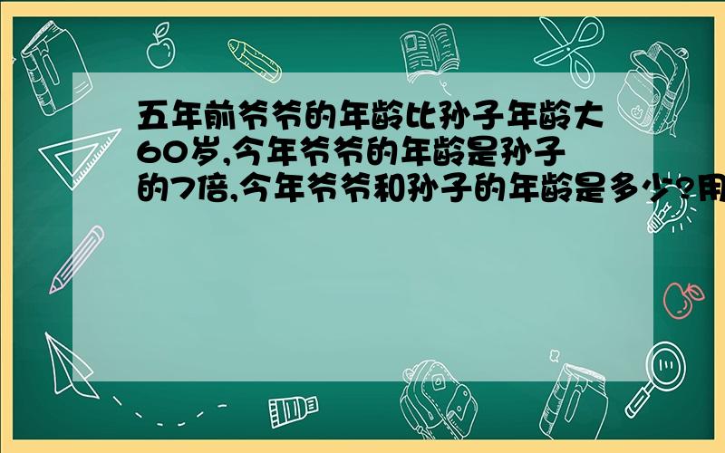 五年前爷爷的年龄比孙子年龄大60岁,今年爷爷的年龄是孙子的7倍,今年爷爷和孙子的年龄是多少?用方程解