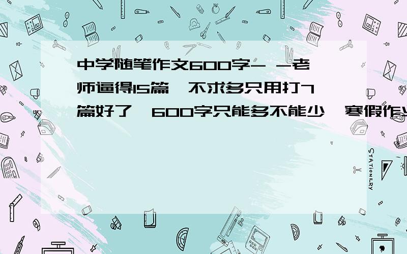 中学随笔作文600字- -老师逼得15篇,不求多只用打7篇好了,600字只能多不能少,寒假作业（关于你在寒假做了些什么）