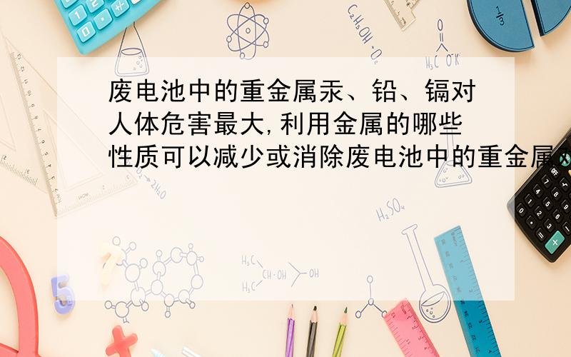 废电池中的重金属汞、铅、镉对人体危害最大,利用金属的哪些性质可以减少或消除废电池中的重金属对环境的污染?