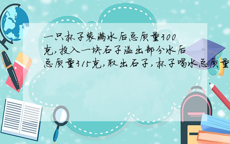 一只杯子装满水后总质量300克,投入一块石子溢出部分水后总质量315克,取出石子,杯子喝水总质量290克,石子密