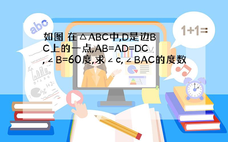 如图 在△ABC中,D是边BC上的一点,AB=AD=DC,∠B=60度,求∠c,∠BAC的度数