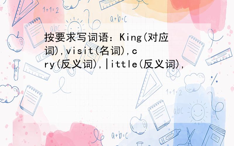 按要求写词语：King(对应词),visit(名词),cry(反义词),|ittle(反义词),