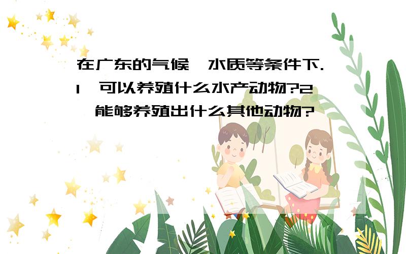 在广东的气候、水质等条件下.1、可以养殖什么水产动物?2、能够养殖出什么其他动物?