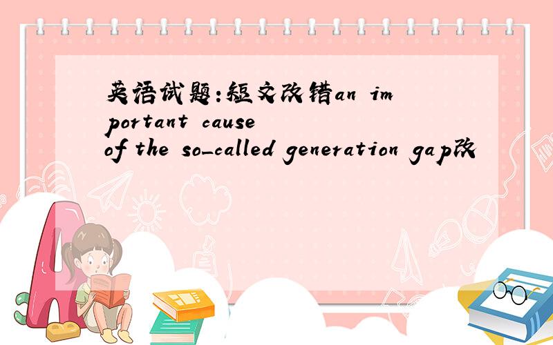 英语试题:短文改错an important cause of the so_called generation gap改