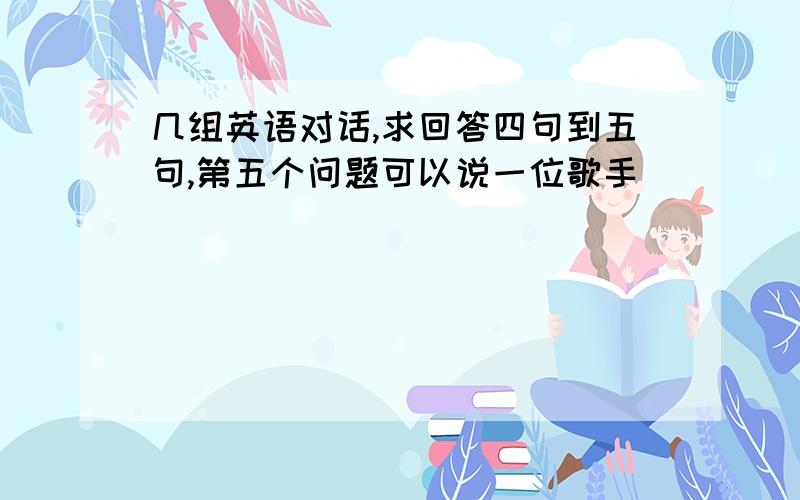 几组英语对话,求回答四句到五句,第五个问题可以说一位歌手