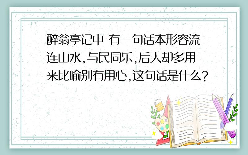 醉翁亭记中 有一句话本形容流连山水,与民同乐,后人却多用来比喻别有用心,这句话是什么?