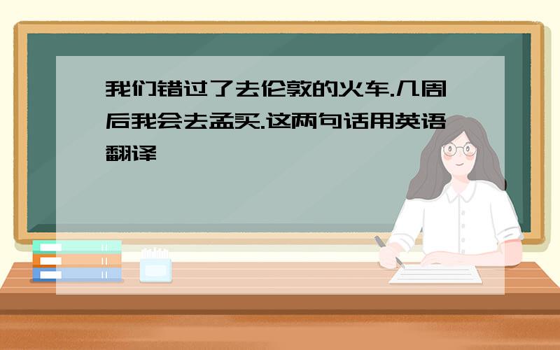 我们错过了去伦敦的火车.几周后我会去孟买.这两句话用英语翻译