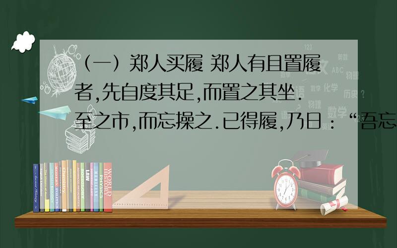 （一）郑人买履 郑人有且置履者,先自度其足,而置之其坐.至之市,而忘操之.已得履,乃日：“吾忘持度.