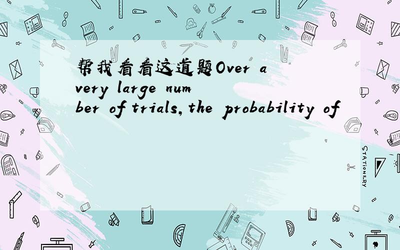 帮我看看这道题Over a very large number of trials,the probability of