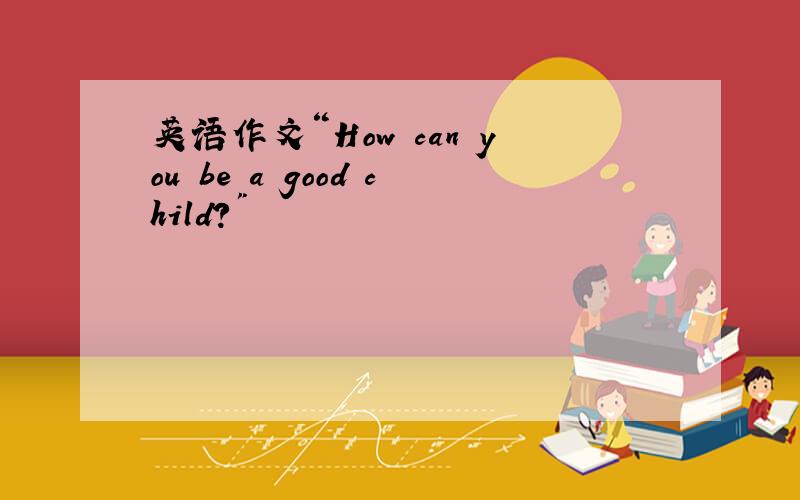 英语作文“How can you be a good child?