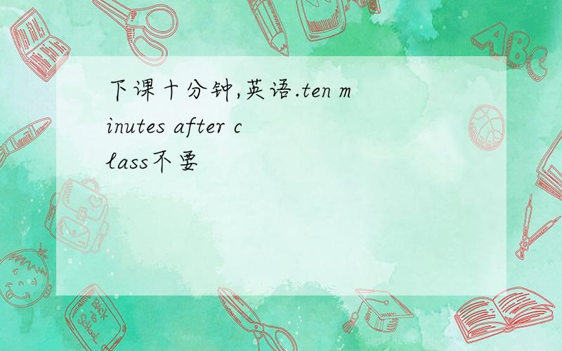 下课十分钟,英语.ten minutes after class不要