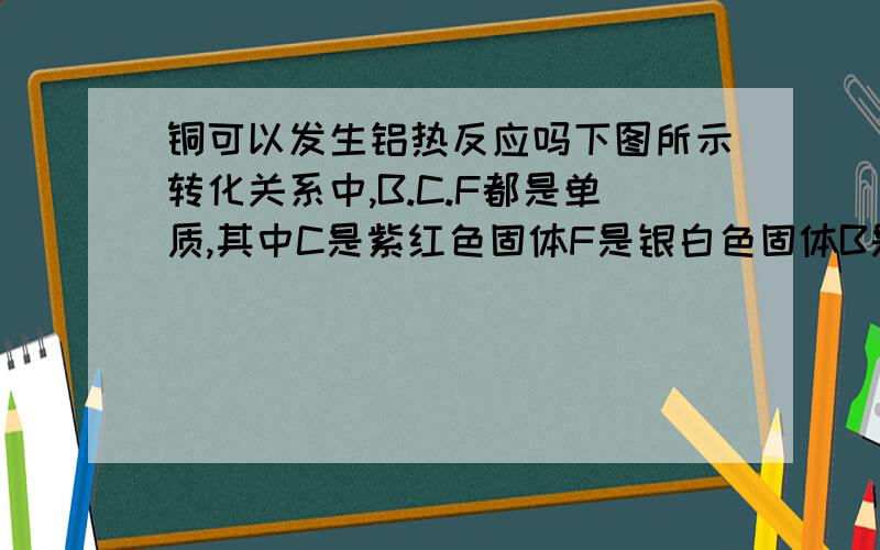 铜可以发生铝热反应吗下图所示转化关系中,B.C.F都是单质,其中C是紫红色固体F是银白色固体B是空气主要成分之一：化合物