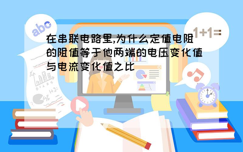 在串联电路里,为什么定值电阻的阻值等于他两端的电压变化值与电流变化值之比