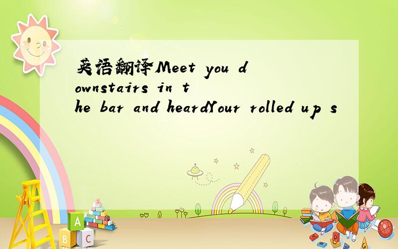 英语翻译Meet you downstairs in the bar and heardYour rolled up s