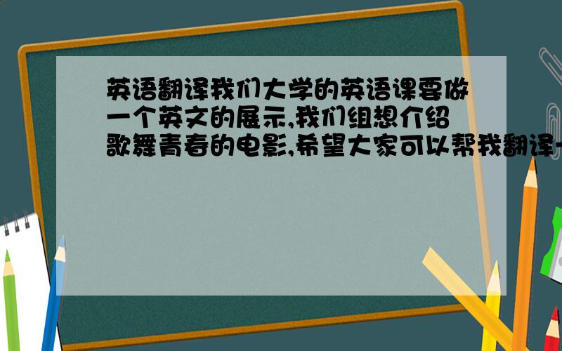 英语翻译我们大学的英语课要做一个英文的展示,我们组想介绍歌舞青春的电影,希望大家可以帮我翻译一下,我不想要翻译器出来的东