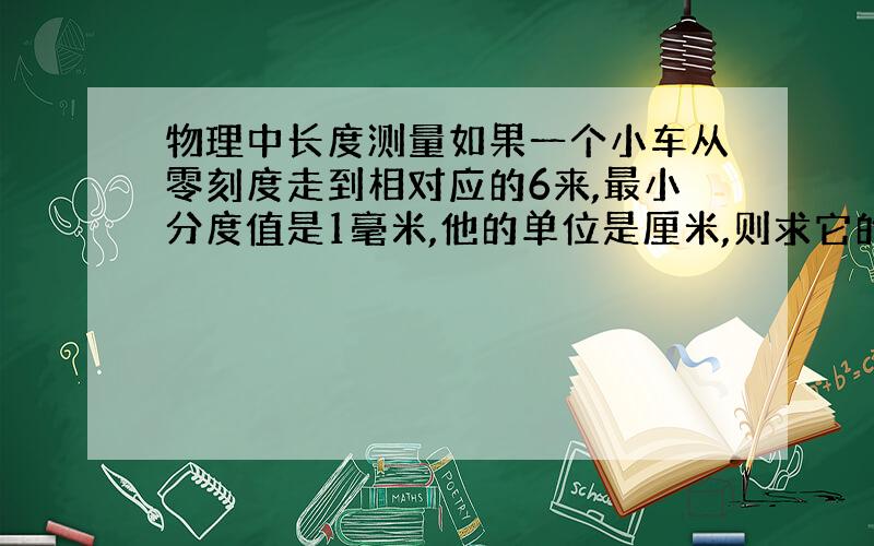 物理中长度测量如果一个小车从零刻度走到相对应的6来,最小分度值是1毫米,他的单位是厘米,则求它的读数或写法