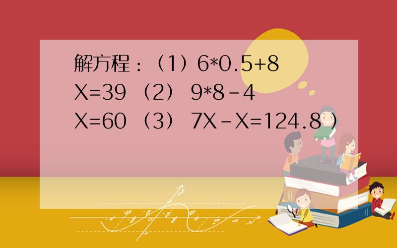 解方程：（1）6*0.5+8X=39 （2） 9*8-4X=60 （3） 7X-X=124.8 ）