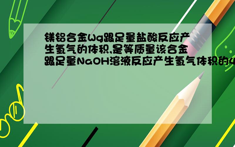 镁铝合金Wg跟足量盐酸反应产生氢气的体积,是等质量该合金跟足量NaOH溶液反应产生氢气体积的4倍（同温同压）,则该合金中