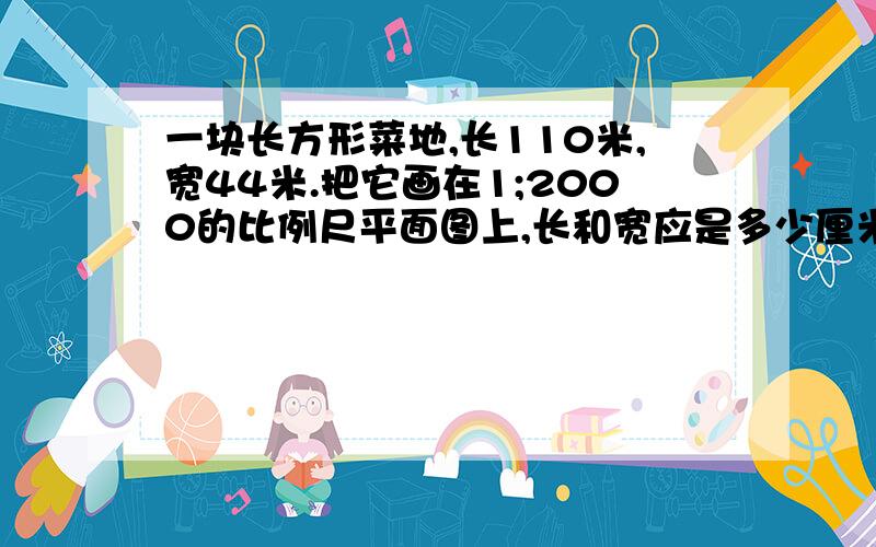 一块长方形菜地,长110米,宽44米.把它画在1;2000的比例尺平面图上,长和宽应是多少厘米