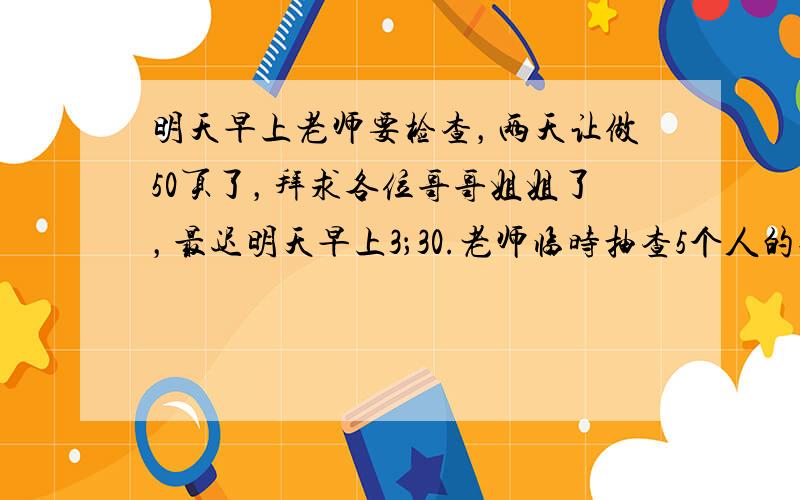 明天早上老师要检查，两天让做50页了，拜求各位哥哥姐姐了，最迟明天早上3；30.老师临时抽查5个人的作业（其中有我唉），