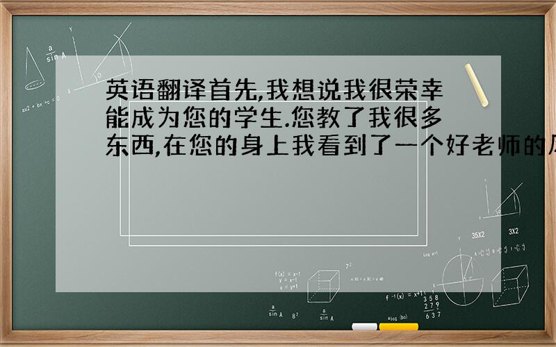 英语翻译首先,我想说我很荣幸能成为您的学生.您教了我很多东西,在您的身上我看到了一个好老师的风范.我从您的身上学到了一个