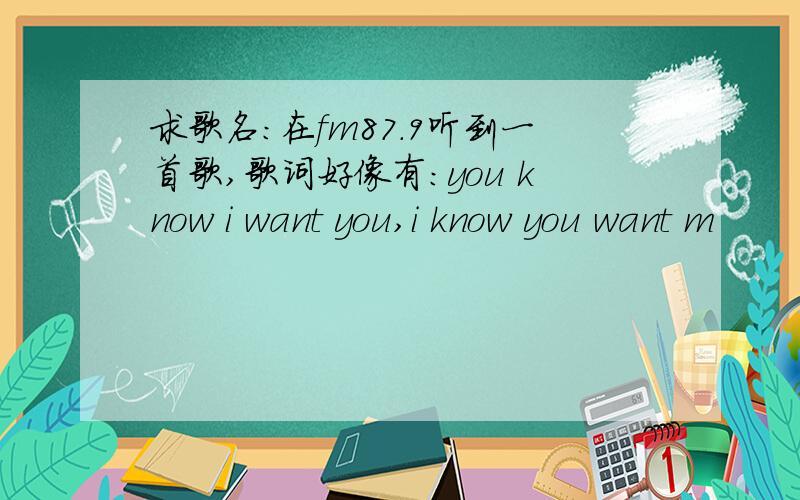 求歌名：在fm87.9听到一首歌,歌词好像有：you know i want you,i know you want m