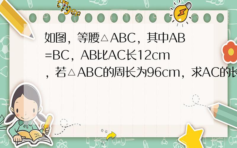 如图，等腰△ABC，其中AB=BC，AB比AC长12cm，若△ABC的周长为96cm，求AC的长．