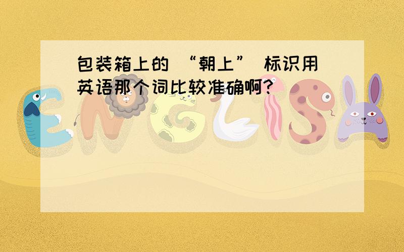 包装箱上的 “朝上” 标识用英语那个词比较准确啊?