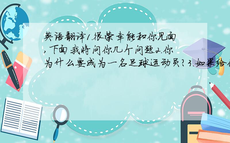 英语翻译1.很荣幸能和你见面,下面我将问你几个问题2.你为什么要成为一名足球运动员?3.如果给你一次机会,你最想做什么?