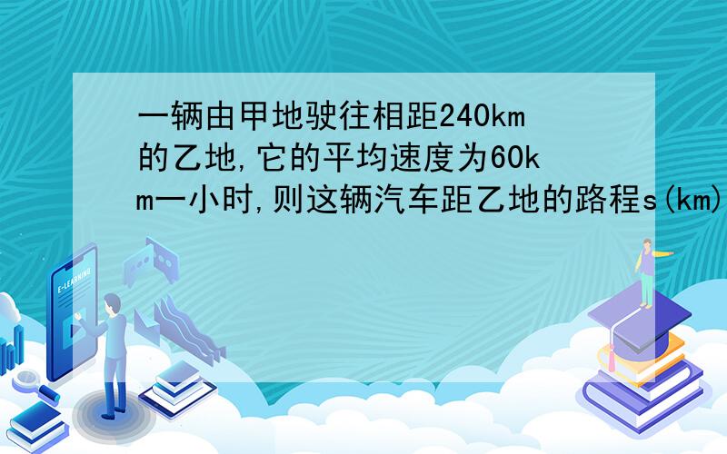 一辆由甲地驶往相距240km的乙地,它的平均速度为60km一小时,则这辆汽车距乙地的路程s(km)与行驶时间t(h）的函