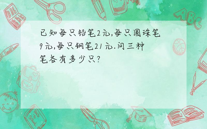 已知每只铅笔2元,每只圆珠笔9元,每只钢笔21元.问三种笔各有多少只?