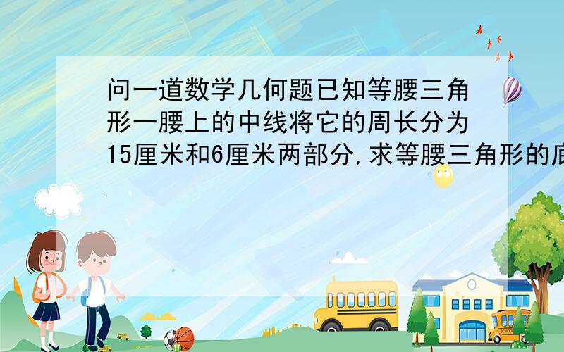 问一道数学几何题已知等腰三角形一腰上的中线将它的周长分为15厘米和6厘米两部分,求等腰三角形的底边长?答案不是1和10，