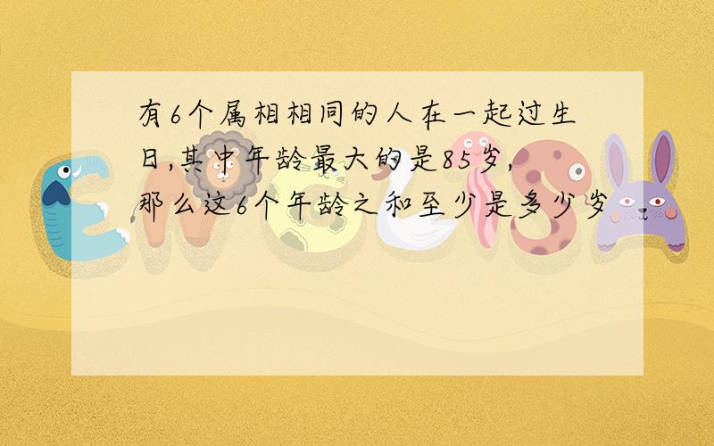 有6个属相相同的人在一起过生日,其中年龄最大的是85岁,那么这6个年龄之和至少是多少岁