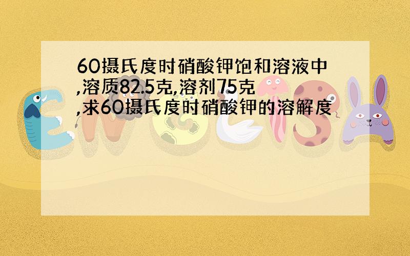 60摄氏度时硝酸钾饱和溶液中,溶质82.5克,溶剂75克,求60摄氏度时硝酸钾的溶解度