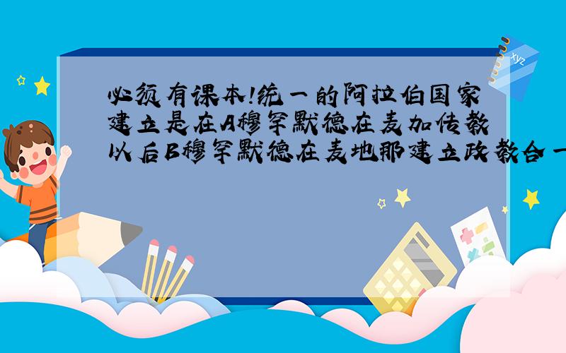 必须有课本!统一的阿拉伯国家建立是在A穆罕默德在麦加传教以后B穆罕默德在麦地那建立政教合一的国家以后C穆罕默德征服麦加以