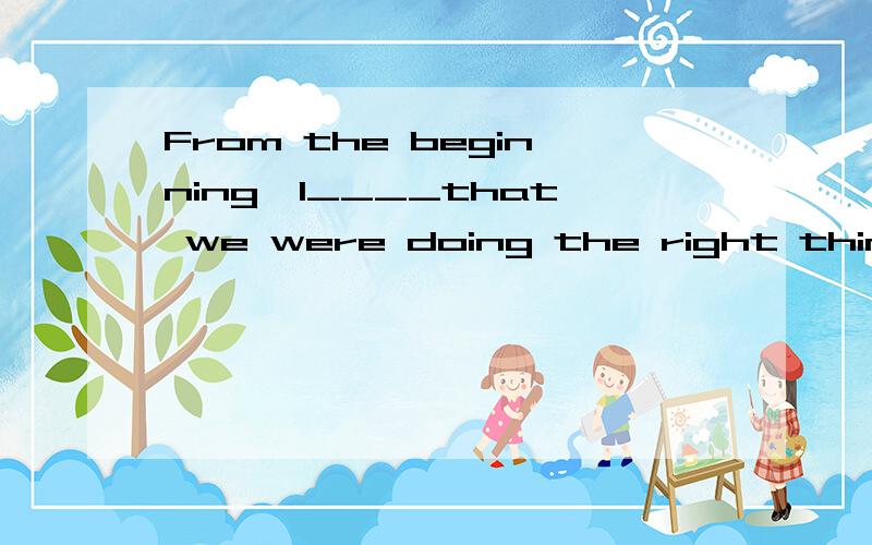 From the beginning,I____that we were doing the right thing.A