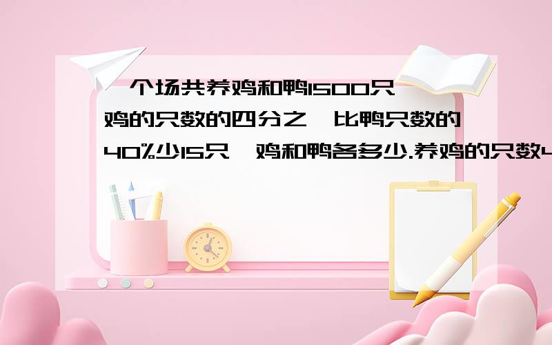 一个场共养鸡和鸭1500只,鸡的只数的四分之一比鸭只数的40%少15只,鸡和鸭各多少.养鸡的只数40%和养鸭只数的40%