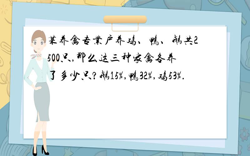 某养禽专业户养鸡、鸭、鹅共2500只,那么这三种家禽各养了多少只?鹅15%,鸭32%,鸡53%.