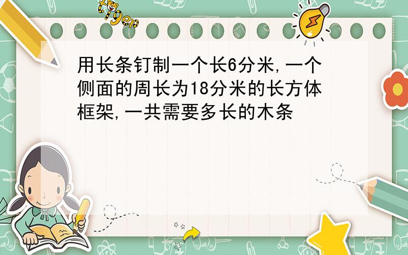 用长条钉制一个长6分米,一个侧面的周长为18分米的长方体框架,一共需要多长的木条