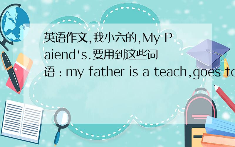 英语作文,我小六的,My Paiend's.要用到这些词语：my father is a teach,goes to w