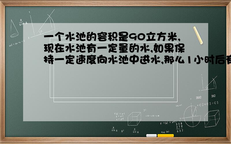 一个水池的容积是90立方米,现在水池有一定量的水,如果保持一定速度向水池中进水,那么1小时后有水15立方米,5小时后水池