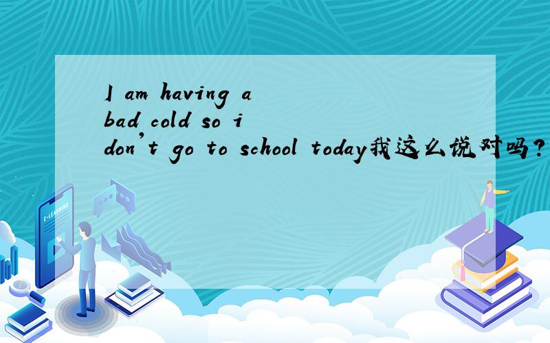 I am having a bad cold so i don't go to school today我这么说对吗?