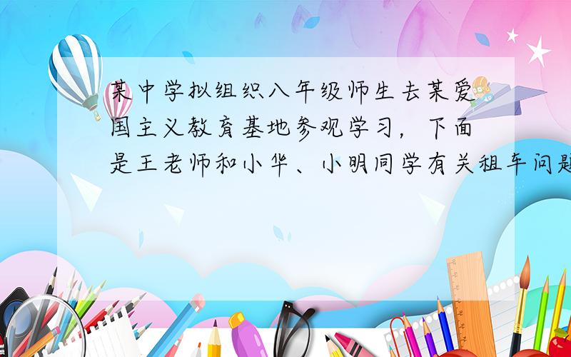 某中学拟组织八年级师生去某爱国主义教育基地参观学习，下面是王老师和小华、小明同学有关租车问题的对话：