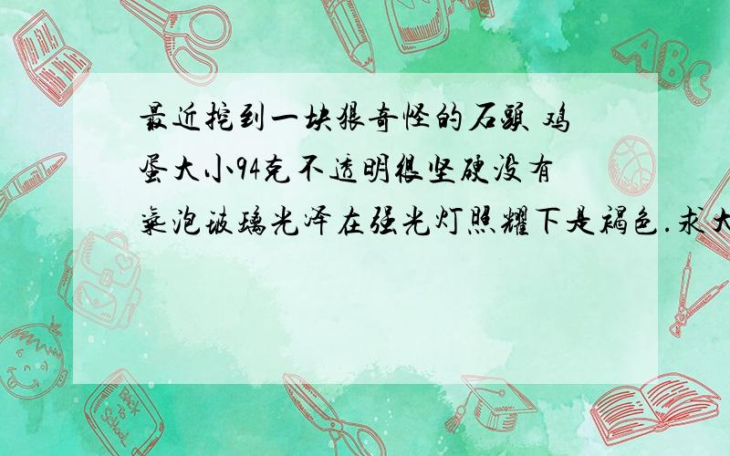 最近挖到一块狠奇怪的石头 鸡蛋大小94克不透明很坚硬没有气泡玻璃光泽在强光灯照耀下是褐色.求大