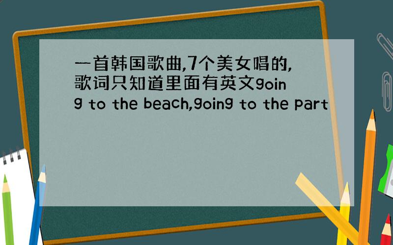 一首韩国歌曲,7个美女唱的,歌词只知道里面有英文going to the beach,going to the part