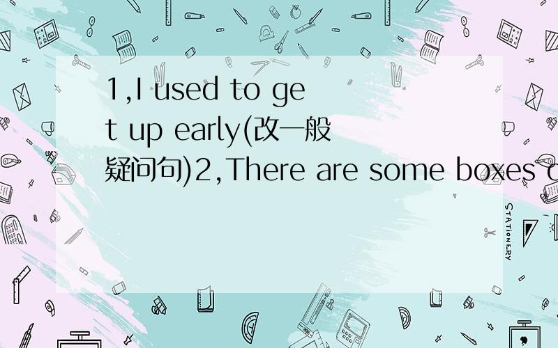 1,I used to get up early(改一般疑问句)2,There are some boxes on th