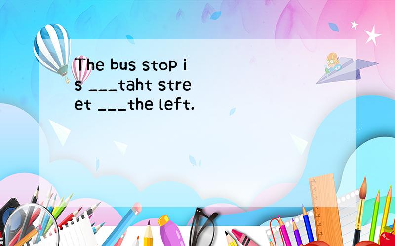 The bus stop is ___taht street ___the left.