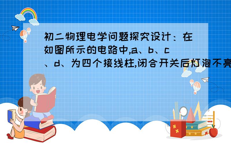 初二物理电学问题探究设计：在如图所示的电路中,a、b、c、d、为四个接线柱,闭合开关后灯泡不亮,经检查已经确定电源完好,